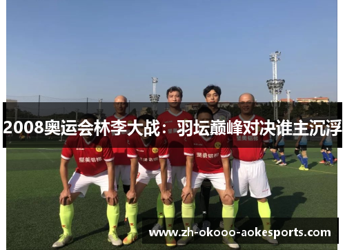 2008奥运会林李大战：羽坛巅峰对决谁主沉浮